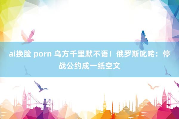 ai换脸 porn 乌方千里默不语！俄罗斯叱咤：停战公约成一纸空文