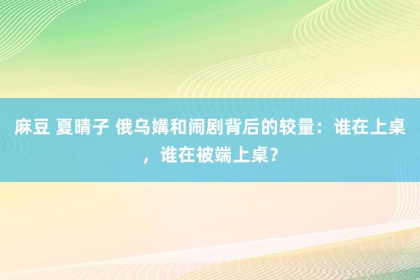 麻豆 夏晴子 俄乌媾和闹剧背后的较量：谁在上桌，谁在被端上桌？
