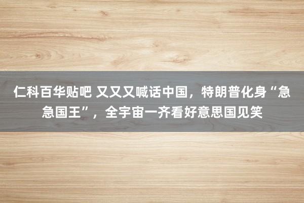仁科百华贴吧 又又又喊话中国，特朗普化身“急急国王”，全宇宙一齐看好意思国见笑