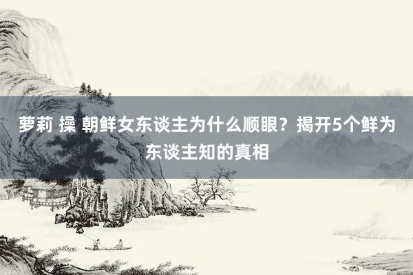 萝莉 操 朝鲜女东谈主为什么顺眼？揭开5个鲜为东谈主知的真相