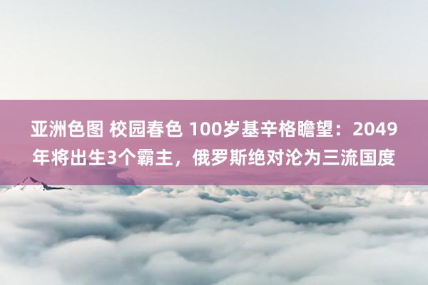 亚洲色图 校园春色 100岁基辛格瞻望：2049年将出生3个霸主，俄罗斯绝对沦为三流国度