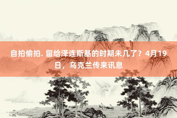 自拍偷拍. 留给泽连斯基的时期未几了？4月19日，乌克兰传来讯息