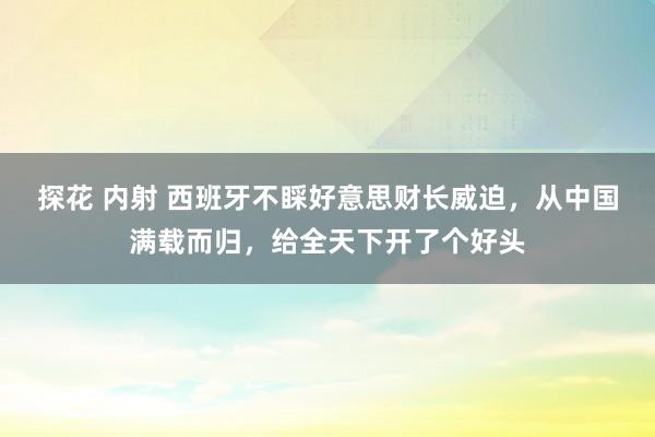 探花 内射 西班牙不睬好意思财长威迫，从中国满载而归，给全天下开了个好头