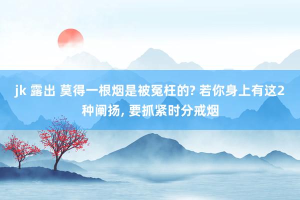 jk 露出 莫得一根烟是被冤枉的? 若你身上有这2种阐扬, 要抓紧时分戒烟