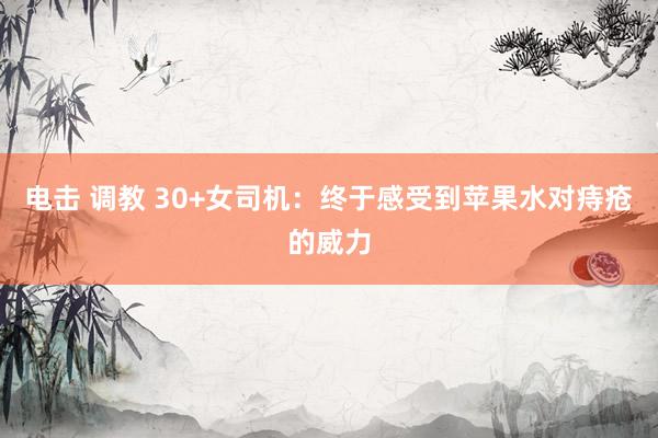电击 调教 30+女司机:终于感受到苹果水对痔疮的威力