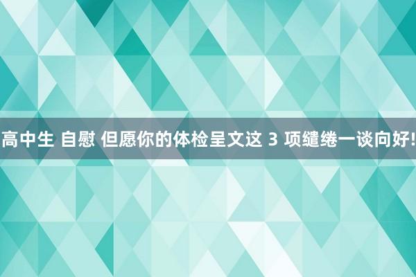 高中生 自慰 但愿你的体检呈文这 3 项缱绻一谈向好!