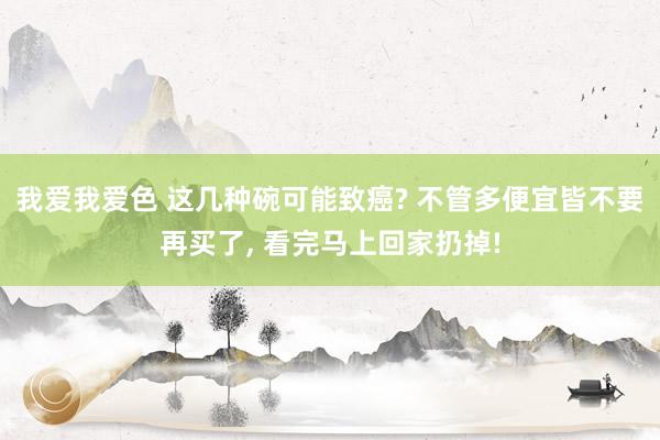 我爱我爱色 这几种碗可能致癌? 不管多便宜皆不要再买了, 看完马上回家扔掉!