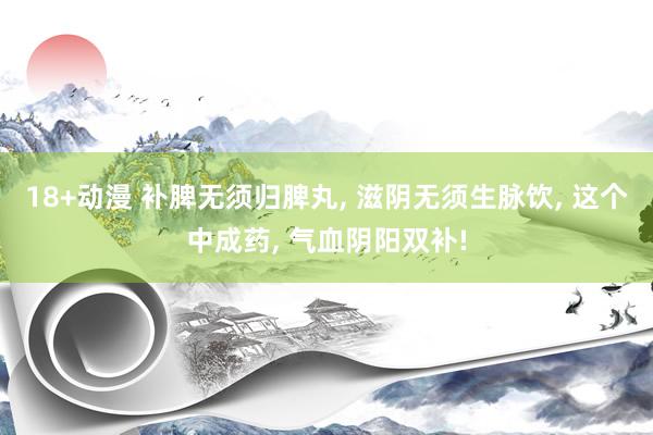 18+动漫 补脾无须归脾丸, 滋阴无须生脉饮, 这个中成药, 气血阴阳双补!