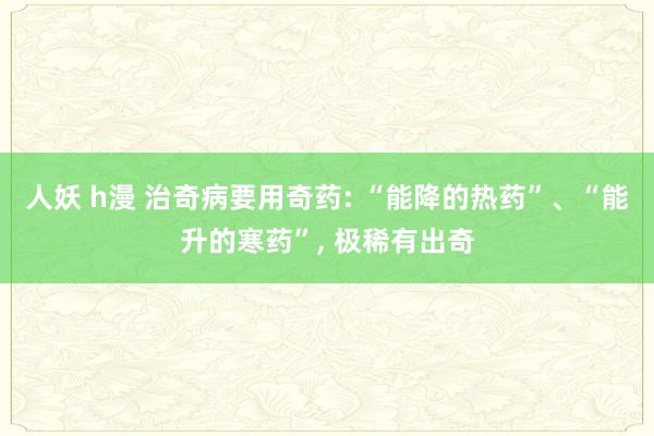 人妖 h漫 治奇病要用奇药: “能降的热药”、“能升的寒药”, 极稀有出奇
