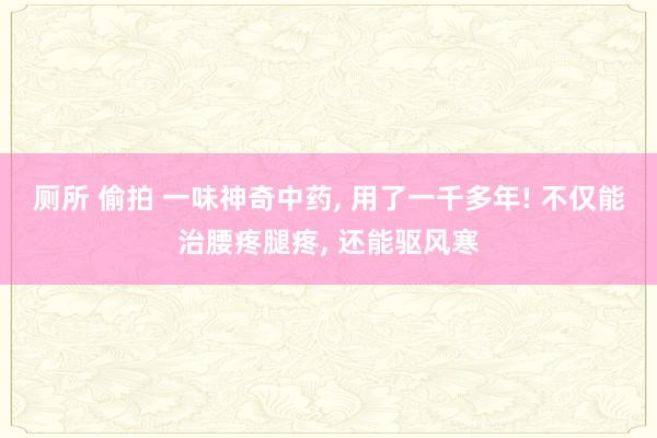 厕所 偷拍 一味神奇中药, 用了一千多年! 不仅能治腰疼腿疼, 还能驱风寒