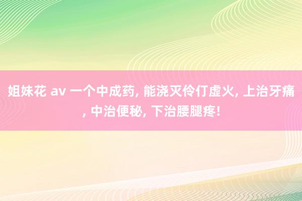 姐妹花 av 一个中成药, 能浇灭伶仃虚火, 上治牙痛, 中治便秘, 下治腰腿疼!