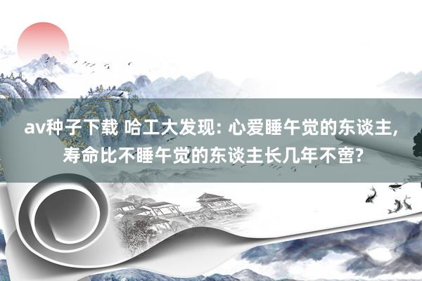 av种子下载 哈工大发现: 心爱睡午觉的东谈主, 寿命比不睡午觉的东谈主长几年不啻?