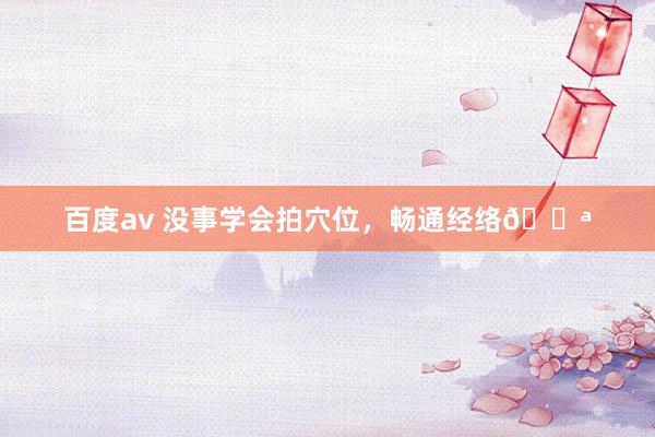 百度av 没事学会拍穴位,畅通经络💪