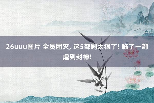 26uuu图片 全员团灭, 这5部剧太狠了! 临了一部虐到封神!