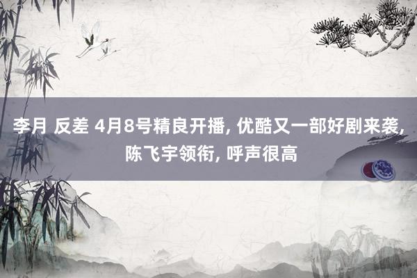 李月 反差 4月8号精良开播, 优酷又一部好剧来袭, 陈飞宇领衔, 呼声很高