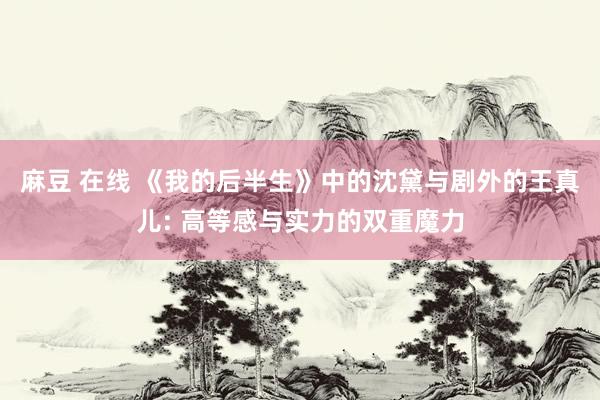 麻豆 在线 《我的后半生》中的沈黛与剧外的王真儿: 高等感与实力的双重魔力
