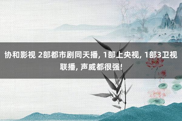 协和影视 2部都市剧同天播, 1部上央视, 1部3卫视联播, 声威都很强!