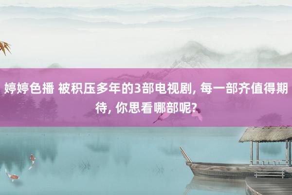婷婷色播 被积压多年的3部电视剧, 每一部齐值得期待, 你思看哪部呢?