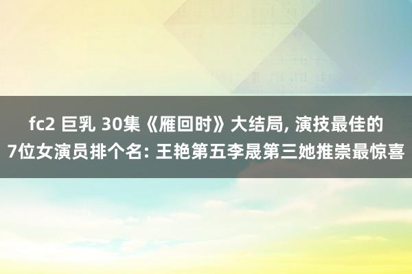 fc2 巨乳 30集《雁回时》大结局, 演技最佳的7位女演员排个名: 王艳第五李晟第三她推崇最惊喜