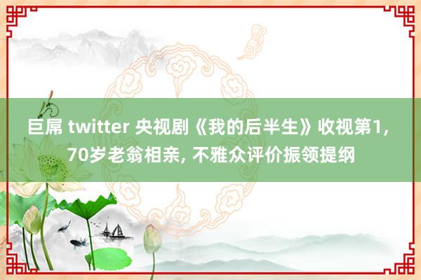巨屌 twitter 央视剧《我的后半生》收视第1, 70岁老翁相亲, 不雅众评价振领提纲