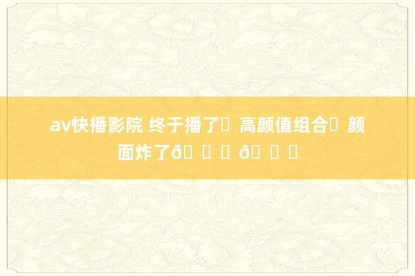 av快播影院 终于播了❗高颜值组合❗颜面炸了😍😍