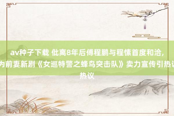 av种子下载 仳离8年后傅程鹏与程愫首度和洽, 为前妻新剧《女巡特警之蜂鸟突击队》卖力宣传引热议