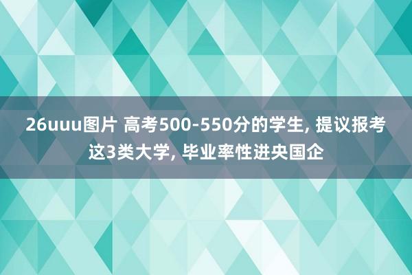 26uuu图片 高考500-550分的学生, 提议报考这3类大学, 毕业率性进央国企