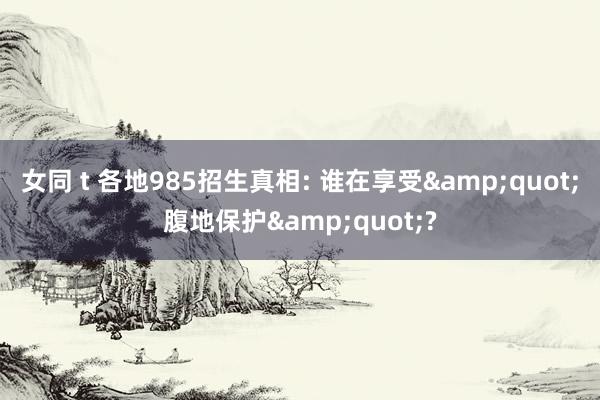 女同 t 各地985招生真相: 谁在享受&quot;腹地保护&quot;?