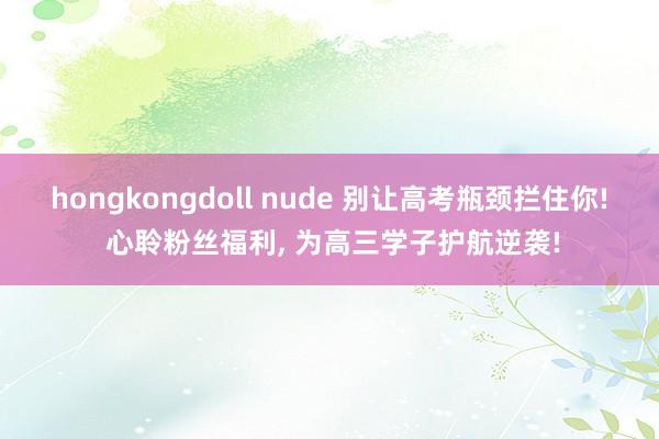 hongkongdoll nude 别让高考瓶颈拦住你! 心聆粉丝福利, 为高三学子护航逆袭!