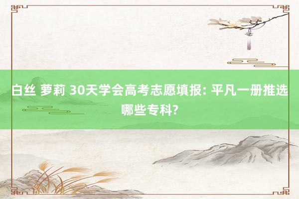 白丝 萝莉 30天学会高考志愿填报: 平凡一册推选哪些专科?