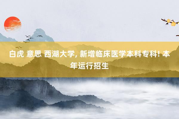 白虎 意思 西湖大学, 新增临床医学本科专科! 本年运行招生