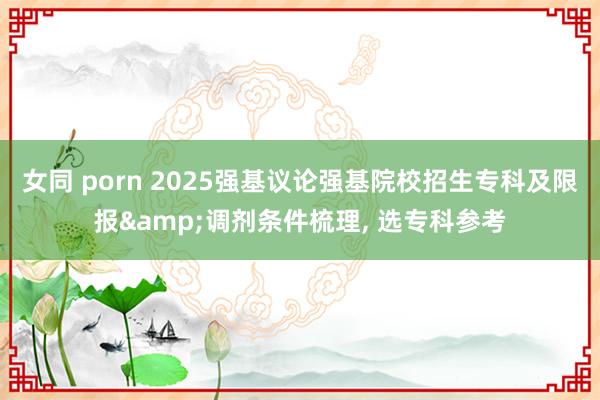 女同 porn 2025强基议论强基院校招生专科及限报&调剂条件梳理, 选专科参考