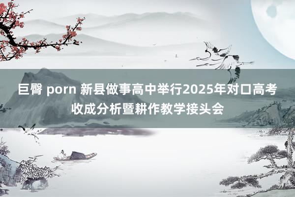 巨臀 porn 新县做事高中举行2025年对口高考收成分析暨耕作教学接头会