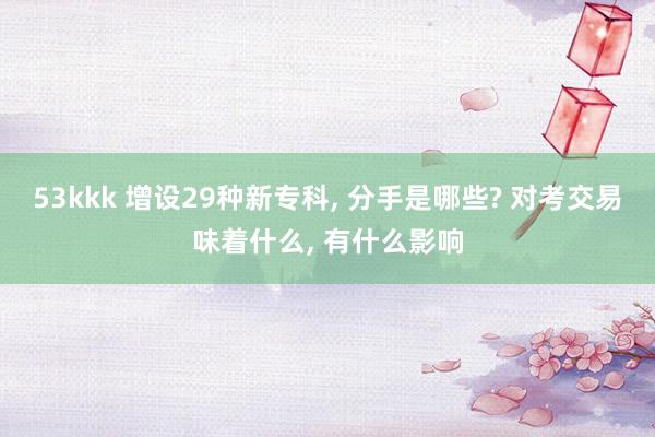 53kkk 增设29种新专科, 分手是哪些? 对考交易味着什么, 有什么影响