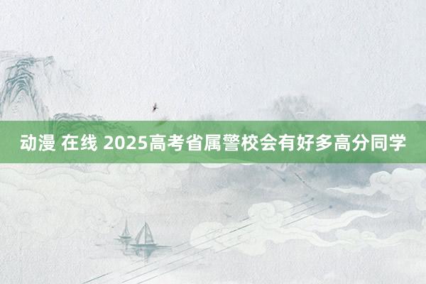 动漫 在线 2025高考省属警校会有好多高分同学