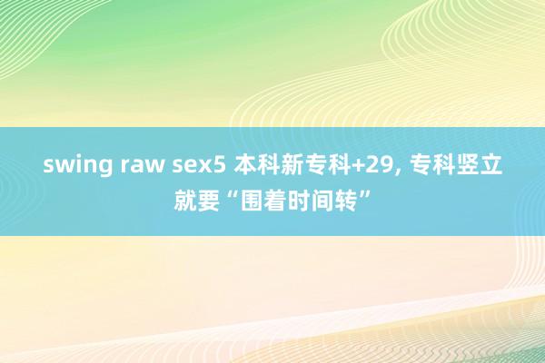 swing raw sex5 本科新专科+29, 专科竖立就要“围着时间转”