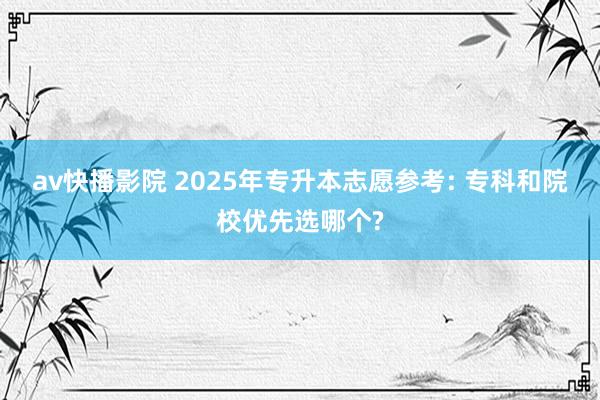 av快播影院 2025年专升本志愿参考: 专科和院校优先选哪个?