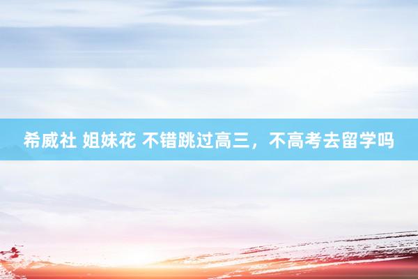 希威社 姐妹花 不错跳过高三，不高考去留学吗