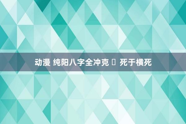 动漫 纯阳八字全冲克 ​死于横死