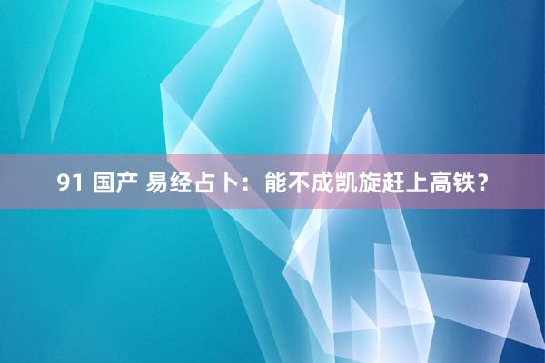 91 国产 易经占卜：能不成凯旋赶上高铁？
