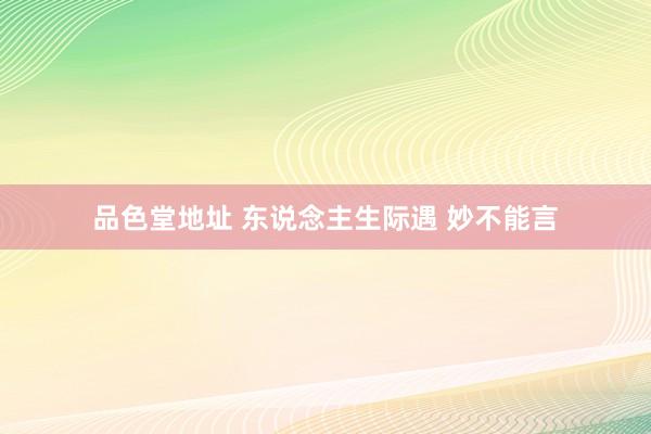 品色堂地址 东说念主生际遇 妙不能言