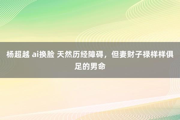 杨超越 ai换脸 天然历经障碍，但妻财子禄样样俱足的男命