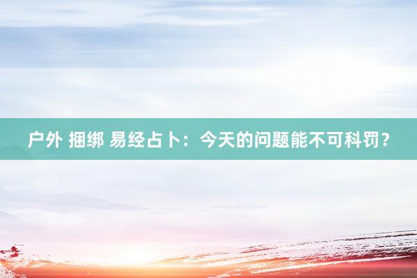 户外 捆绑 易经占卜：今天的问题能不可科罚？