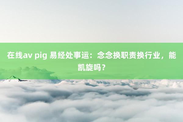 在线av pig 易经处事运：念念换职责换行业，能凯旋吗？