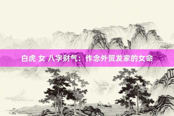 白虎 女 八字财气：作念外贸发家的女命