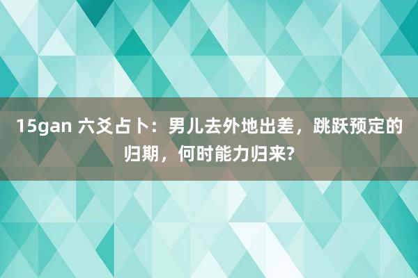 15gan 六爻占卜：男儿去外地出差，跳跃预定的归期，何时能力归来?