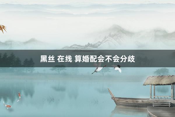 黑丝 在线 算婚配会不会分歧