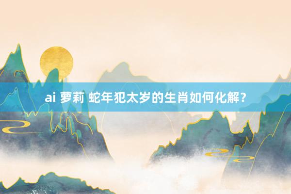 ai 萝莉 蛇年犯太岁的生肖如何化解？
