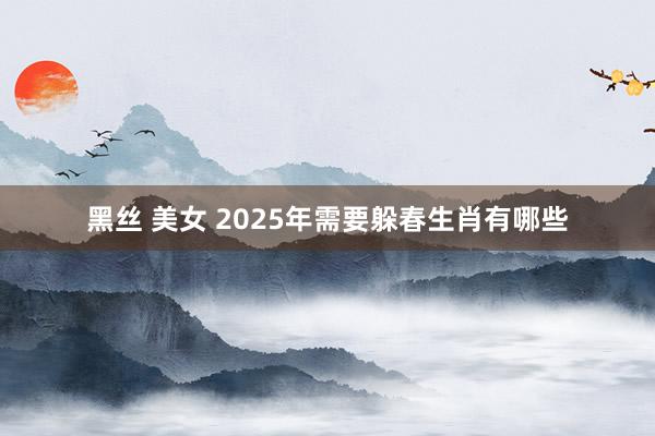 黑丝 美女 2025年需要躲春生肖有哪些
