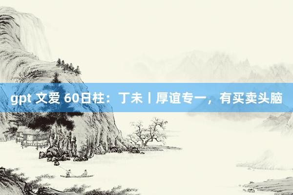 gpt 文爱 60日柱：丁未丨厚谊专一，有买卖头脑